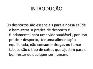 INTRODUÇÃO Os desportos são essenciais para a nossa saúde e bem-estar. A prática de desporto é fundamental para uma vida saudável , por isso praticar desporto,  ter uma alimentação equilibrada, não consumir drogas ou fumar tabaco são o tipo de coisas que ajudam para o bem-estar de qualquer ser humano. 