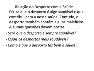           Relação do Desporto com a SaúdeDiz-se que o desporto é algo saudável e que contribui para a nossa saúde.Contudo, o desporto também contém alguns malefícios.Algumas questões devem postas:- Será que o desporto é sempre saudável?- Quais os desportos mais saudáveis?- Como é que o desporto faz bem à saúde?