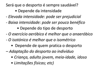 Será que o desporto é sempre saudável?         • Depende da intensidade- Elevada intensidade: pode ser prejudicial- Baixa intensidade: pode ser pouco benéfico           • Depende do tipo de desporto- O exercício aeróbico é melhor que o anaeróbico- O isotónico é melhor que o isométrico     •  Depende de quem pratica o desporto– Adaptação do desporto ao indivíduo     • Criança, adulto jovem, meia-idade, idoso     • Limitações físicas; etc)