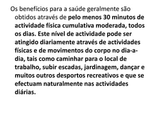 Os benefícios para a saúde geralmente são obtidos através de pelo menos 30 minutos de actividade física cumulativa moderada, todos os dias. Este nível de actividade pode ser atingido diariamente através de actividades físicas e de movimentos do corpo no dia-a-dia, tais como caminhar para o local de trabalho, subir escadas, jardinagem, dançar e muitos outros desportos recreativos e que se efectuam naturalmente nas actividades diárias. 