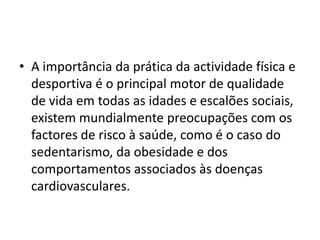 A importância da prática da actividade física e desportiva é o principal motor de qualidade de vida em todas as idades e escalões sociais, existem mundialmente preocupações com os factores de risco à saúde, como é o caso do sedentarismo, da obesidade e dos comportamentos associados às doenças cardiovasculares.