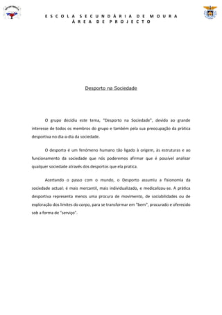 E S C O L A S E C U N D Á R I A D E M O U R A
                 Á R E A D E P R O J E C T O




                             Desporto na Sociedade




       O grupo decidiu este tema, “Desporto na Sociedade”, devido ao grande
interesse de todos os membros do grupo e também pela sua preocupação da prática
desportiva no dia-a-dia da sociedade.


       O desporto é um fenómeno humano tão ligado à origem, às estruturas e ao
funcionamento da sociedade que nós poderemos afirmar que é possível analisar
qualquer sociedade através dos desportos que ela pratica.

       Acertando o passo com o mundo, o Desporto assumiu a fisionomia da
sociedade actual: é mais mercantil, mais individualizado, e medicalizou-se. A prática
desportiva representa menos uma procura de movimento, de sociabilidades ou de
exploração dos limites do corpo, para se transformar em "bem", procurado e oferecido
sob a forma de "serviço".
 