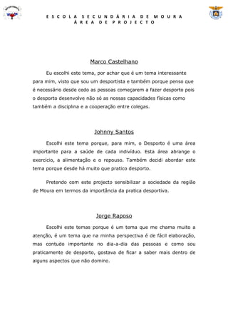 E S C O L A S E C U N D Á R I A D E M O U R A
               Á R E A D E P R O J E C T O




                        Marco Castelhano

     Eu escolhi este tema, por achar que é um tema interessante
para mim, visto que sou um desportista e também porque penso que
é necessário desde cedo as pessoas começarem a fazer desporto pois
o desporto desenvolve não só as nossas capacidades físicas como
também a disciplina e a cooperação entre colegas.




                         Johnny Santos

     Escolhi este tema porque, para mim, o Desporto é uma área
importante para a saúde de cada indivíduo. Esta área abrange o
exercício, a alimentação e o repouso. Também decidi abordar este
tema porque desde há muito que pratico desporto.

     Pretendo com este projecto sensibilizar a sociedade da região
de Moura em termos da importância da pratica desportiva.




                          Jorge Raposo

     Escolhi este temas porque é um tema que me chama muito a
atenção, é um tema que na minha perspectiva é de fácil elaboração,
mas contudo importante no dia-a-dia das pessoas e como sou
praticamente de desporto, gostava de ficar a saber mais dentro de
alguns aspectos que não domino.
 