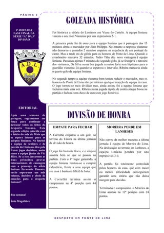 P ÁGINA      2


                                             GOLEADA HISTÓRICA
    6ª JORNADA
  FASE FINAL DA                   Foi histórica a vitória do Limianos em Viana do Castelo. A equipa limiana
  SÉRIE “A” DA 3ª                 venceu o seu rival Vianense por uns expressivos 5-1.
      DIVISÃO
                                  A primeira parte foi de ouro para a equipa limiana que à passagem dos 15
                                  minutos abriu o marcador por Jean Philippe. No entanto a resposta vianense
                                  não demorou e passados 2 minutos empatou na sequência de um pontapé de
                                  canto. Mas a tarde era de glória para os homens de Ponte de Lima. Quando o
                                  cronómetro marcava 32 minutos, Pedro Tiba deu nova vantagem à equipa
                                  limiana. Passados apenas 5 minutos do segundo golo, já se festejava o terceiro
                                  dos visitantes, Da Silva numa boa jogada rematou forte sem hipóteses para o
                                  guardião vianense. Já quando se esperava o intervalo, Ribeira marcaria ainda
                                  o quarto golo da equipa limiana.

                                  No segundo tempo a equipa vianense bem tentou reduzir o marcador, mas os
                                  homens de Ponte de Lima não permitiram qualquer reacção da equipa da casa.
                                  O jogo tornou-se mais dividido mas, ainda assim, foi a equipa limiana que
                                  facturou mais uma vez. Ribeira numa jogada rápida de contra ataque bisou na
                                  partida e fechou com chave de ouro este jogo histórico.



      EDITORIAL

Após uma semana de
paragem, regressamos em
força para continuar a
                                              DIVISÃO DE HONRA
destacar todos os feitos do
desporto limiano. Esta            EMPATE PARA FECHAR                          MOREIRA PERDE EM
segunda edição coincide com                                                      LANHESES
o início do mês de Maio que     A Correlhã empatou a um golo no
se espera intenso para os
                                terreno do Távora na última jornada     Não correu da melhor maneira a última
adeptos limianos. No futebol
a equipa de seniores e de       da divisão de honra.                    jornada à equipa do Moreira do Lima.
juvenis do Limianos têm pela                                            Na deslocação ao terreno do Lanheses, a
frente jogos decisivos, assim   O jogo foi bastante fraco, e o empate   equipa limiana per deu por uns
como a equipa júnior do Vit.
Piães. Se a isto juntarmos as
                                assenta bem ao que se passou na         expressivos 3-0.
duas primeiras provas           partida. Com o 4º lugar garantido, a
internacionais de canoagem      equipa limiana limitou-se a cumprir     A partida foi totalmente controlada
com a presença do atleta        calendário, frente a uma equipa que
limiano Fernando Pimenta,                                               pelos homens da casa, que com maior
então espera-nos um mês         em casa é bastante difícil de bater.    ou menos dificuldade conseguiram
intenso, decisivo e cheio de                                            garantir uma vitória que não deixa
emoções para o desporto         A Correlhã ter mina assim o             margem para duvidas.
limiano!!                       campeonato na 4º posição com 44
                                pontos.                                 Terminado o campeonato, o Moreira do
                                                                        Lima acabou na 12ª posição com 24
Boa semana!                                                             pontos.
João Magalhães




                                    DESP ORT O      EM    P ONT E    DE   LIMA
 