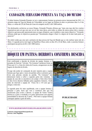 P ÁGINA      4




  CANOAGEM: FERNANDO PIMENTA NA TAÇA DO MUNDO
O atleta limiano Fernando Pimenta vai ser o representante limiano na primeira prova internacional de 2011. A
primeira etapa da Taça do Mundo de Velocidade vai ter lugar na Polónia já entre os próximos dias 6 e 8 de
Maio, e o atleta do CN de Ponte de Lima irá competir em K2 e K4 1000 metros.

Em declarações exclusivas ao nosso blogue, Fernando Pimenta afirmou que “para esta taça não levo muitas
expectativas pois sei que este ano vai ser dos mais duros, pois todos os atletas de outros países têm o mesmo
objectivo que passa pelo apuramento para os jogos olímpicos. que é também o meu maior objectivo.” Fernando
afirmou ainda que os objectivos passam por “inicialmente chegar à final A e depois de lá estar tudo pode ser
possível.”

De referir ainda que esta será a primeira de duas provas da Taça do Mundo que se vão realizar neste mês de
Maio. A segunda prova terá lugar na República Checa entre os dias 20 e 22 de Maio, onde o canoísta limiano
participará nas provas de K1 e K4 1000 metros.




HÓQUEI EM PATINS: DERROTA CONFIRMA DESCIDA
Está confirmada a descida de divisão da equipa limiana a 4
jornadas do final da 1ª divisão. "Os Limianos" perderam frente ao
Física por 6-1 e, fruto da vitória do Cascais, asseguraram um dos
lugares de descida de divisão.

O jogo não podia ter começado da pior maneira para a equipa
limiana que logo após o inicio da partida sofreu o primeiro golo.
Com uma péssima entrada na partida, "Os Limianos" não
demoraram muito a sofrer o segundo golos dos visitantes. A
equipa da casa não se encontrava em campo e fruto disso foram
os dois livres directos falhados pelos jogadores limianos. Ainda
antes do intervalo a equipa do Física fez o 3-0 com que se
atingiu o intervalo.

A segunda parte foi mais equilibrada, com a equipa limiana a
procurar o golo, facto que veio a acontecer mas que foi
insuficiente para evitar a derrota. A equipa de Torres Vedras
limitou-se a gerir o resultado e os golos apareceram com alguma
naturalidade no decorrer da 2ª parte... Pelo meio a equipa limiana
conseguiu apenas o golo de honra.
                                                                             PUBLICIDADE



  WWW.DESPORTOPONTEDELIMA.BLOGSPOT.COM
Contactos: desportopontelima@gmail.com
Director: João Magalhães
 