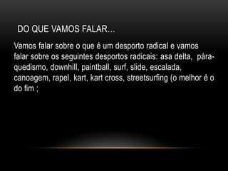 Do que vamos falar…Vamos falar sobre o que é um desporto radical e vamos falar sobre os seguintes desportos radicais: asa delta,  pára-quedismo, downhill, paintball, surf, slide, escalada, canoagem, rapel, kart, kart cross, streetsurfing (o melhor é o do fim ;P)