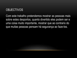 ObjectivosCom este trabalho pretendemos mostrar as pessoas mais sobre estes desportos, quanto divertido eles podem ser e uma coisa muito importante, mostrar que ao contrario do que muitas pessoas pensam há segurança ao faze-los.  