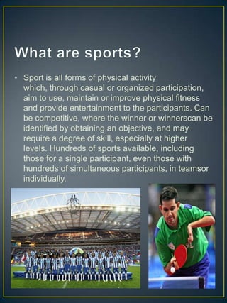 • Sport is all forms of physical activity
  which, through casual or organized participation,
  aim to use, maintain or improve physical fitness
  and provide entertainment to the participants. Can
  be competitive, where the winner or winnerscan be
  identified by obtaining an objective, and may
  require a degree of skill, especially at higher
  levels. Hundreds of sports available, including
  those for a single participant, even those with
  hundreds of simultaneous participants, in teamsor
  individually.
 