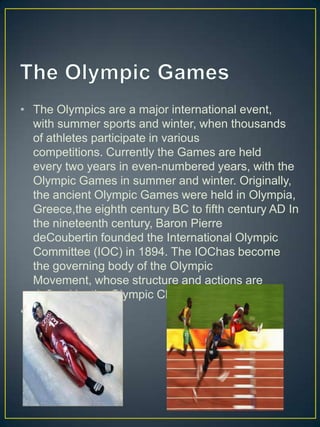 • The Olympics are a major international event,
  with summer sports and winter, when thousands
  of athletes participate in various
  competitions. Currently the Games are held
  every two years in even-numbered years, with the
  Olympic Games in summer and winter. Originally,
  the ancient Olympic Games were held in Olympia,
  Greece,the eighth century BC to fifth century AD In
  the nineteenth century, Baron Pierre
  deCoubertin founded the International Olympic
  Committee (IOC) in 1894. The IOChas become
  the governing body of the Olympic
  Movement, whose structure and actions are
  defined by the Olympic Charter.
•
 