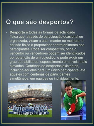 • Desporto é todas as formas de actividade
  física que, através de participação ocasional ou
  organizada, visam a usar, manter ou melhorar a
  aptidão física e proporcionar entretenimento aos
  participantes. Pode ser competitivo, onde o
  vencedor ou vencedores podem ser identificados
  por obtenção de um objectivo, e pode exigir um
  grau de habilidade, especialmente em níveis mais
  elevados. Centenas de desportos existentes,
  incluindo aqueles para um único participante, até
  aqueles com centenas de participantes
  simultâneos, em equipas ou individualmente.
 