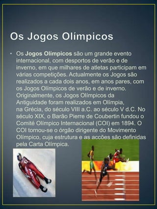 • Os Jogos Olímpicos são um grande evento
  internacional, com desportos de verão e de
  inverno, em que milhares de atletas participam em
  várias competições. Actualmente os Jogos são
  realizados a cada dois anos, em anos pares, com
  os Jogos Olímpicos de verão e de inverno.
  Originalmente, os Jogos Olímpicos da
  Antiguidade foram realizados em Olímpia,
  na Grécia, do século VIII a.C. ao século V d.C. No
  século XIX, o Barão Pierre de Coubertin fundou o
  Comité Olímpico Internacional (COI) em 1894. O
  COI tornou-se o órgão dirigente do Movimento
  Olímpico, cuja estrutura e as acções são definidas
  pela Carta Olímpica.
 