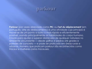 Parkour (por vezes abreviado como PK) ou l'art du déplacement (em
português: arte do deslocamento) é uma atividade cujo princípio é
mover-se de um ponto a outro o mais rápido e eficientemente
possível, usando principalmente as habilidades do corpo humano.
Criado para ajudar a superar obstáculos de qualquer natureza no
ambiente circundante — desde galhos e pedras até grades e
paredes de concreto — e pode ser praticado em áreas rurais e
urbanas. Homens que praticam parkour são reconhecidos como
traceur e mulheres como traceuses.
 