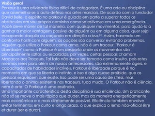Visão geral
Parkour é uma atividade física difícil de categorizar. É uma arte ou disciplina
que assemelha-se a auto-defesa nas artes marciais. De acordo com o fundador
David Belle, o espírito no parkour é guiado em parte a superar todos os
obstáculos em seu próprio caminho como se estivesse em uma emergência.
Você deve mover de tal maneira, com quaisquer movimentos, para ajudá-lo a
ganhar a maior vantagem possível de alguém ou em alguma coisa, quer seja
escapando daquilo ou caçando em direção a isso.[3] Assim, havendo um
confronto hostil com alguém, as opções são conversar evitando problemas.
Alguém que utilize o Parkour como arma, não é um traceur. "Parkour é
Liberdade" como o Parkour é um desporto onde os movimentos são
principalmente saltos ou escaladas, por vezes, certas pessoas chamam
Macacos aos Traceurs. Tal fato não deve ser tomado como insulto, pois estes
mesmos seres para além de nossos antecessores, são extremamente ágeis, e
capacitados de habilidades incríveis. Parkour é liberdade porque é no
momento em que se liberta o instinto, e isso é algo quase proibido, que as
pessoas esquecem que existe. Isso pode ser uma causa de stress, mas
libertando o animal existente nos traceurs, tudo muda. O Parkour não é ciência,
nem é arte. O Parkour é uma essência.
Uma importante característica desta disciplina é sua eficiência. Um praticante
não só se move o mais rápido que puder, mas da maneira energeticamente
mais econômica e o mais diretamente possível. Eficiência também envolve
evitar ferimentos em curto e longo prazo, o que explica o lema não-oficial être
et durer (ser e durar).
 