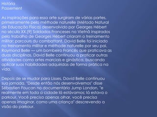 História
Passement

As inspirações para essa arte surgiram de várias partes,
primeiramente pelo méthode naturelle (Método Natural
de Educação Física) desenvolvido por Georges Hébert
no século XX.[9] Soldados Franceses no Vietnã inspirados
pelo trabalho de Georges Hébert criaram o treinamento
militar: parcours du combattant. David Belle foi iniciado
no treinamento militar e méthode naturelle por seu pai,
Raymond Belle — um bombeiro Francês que praticava as
duas disciplinas. David Belle continuou a praticar outras
atividades como artes marciais e ginástica, buscando
aplicar suas habilidades adquiridas de forma prática na
vida.

Depois de se mudar para Lisses, David Belle continuou
sua jornada. "Desde então nós desenvolvemos" disse
Sébastien Foucan no documentário Jump London, "e
realmente em toda a cidade lá estávamos; lá estava o
parkour. Você precisa apenas olhar, você precisa
apenas imaginar, como uma criança" descrevendo a
visão do parkour.
 