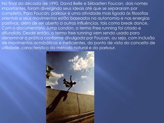 No final da década de 1990, David Belle e Sébastien Foucan, dois nomes
importantes, foram divergindo seus ideais até que se separaram por
completo. Para Foucan, parkour é uma atividade mais ligada às filosofias
orientais e seus movimentos estão baseados na autonomia e nas energias
positivas, além de ser aberto a outras influências, tais como break dance.
Com o documentário Jump London, o termo Free running foi criado e
difundido. Desde então, o termo free running vem sendo usado para
denominar a prática conforme divulgada por Foucan, ou seja, com inclusão
de movimentos acrobáticos e ineficientes, do ponto de vista do conceito de
utilidade, característico do método natural e do parkour.
 