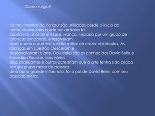 Como surgiu?



Os movimentos do Parkour são utilizados desde o inicio da
humanidade, mas a arte na verdade foi
criada nos anos 80 em Lisse, França. Iniciado por um grupo de
crianças brincando, e resolveram
levar a serio o que era o estilo militar de cruzar obstáculos. As
crianças em questão cresceram e
desenvolveram a arte. Dois deles são os conhecidos David Belle e
Sebastien Foucan. Mas vários
sites, praticantes e outros acreditam que a arte tenha sido criada
por um grupo maior de pessoas.
Uma outra grande influencia, foi o pai de David Belle, com seu
passado militar.
 