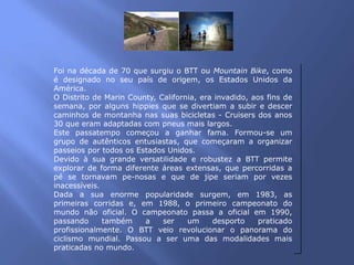 Foi na década de 70 que surgiu o BTT ou Mountain Bike, como
é designado no seu país de origem, os Estados Unidos da
América.
O Distrito de Marin County, California, era invadido, aos fins de
semana, por alguns hippies que se divertiam a subir e descer
caminhos de montanha nas suas bicicletas - Cruisers dos anos
30 que eram adaptadas com pneus mais largos.
Este passatempo começou a ganhar fama. Formou-se um
grupo de autênticos entusiastas, que começaram a organizar
passeios por todos os Estados Unidos.
Devido à sua grande versatilidade e robustez a BTT permite
explorar de forma diferente áreas extensas, que percorridas a
pé se tornavam pe-nosas e que de jipe seriam por vezes
inacessíveis.
Dada a sua enorme popularidade surgem, em 1983, as
primeiras corridas e, em 1988, o primeiro campeonato do
mundo não oficial. O campeonato passa a oficial em 1990,
passando      também    a    ser    um     desporto    praticado
profissionalmente. O BTT veio revolucionar o panorama do
ciclismo mundial. Passou a ser uma das modalidades mais
praticadas no mundo.
 