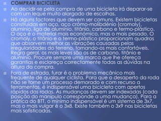    COMPRAR BICICLETA
   Ao decidir-se pela compra de uma bicicleta irá deparar-se
    com um leque muito alargado de escolhas.
   Há alguns factores que devem ser comuns. Existem bicicletas
    construídas em aço, aço crómo-molibdénio (cromoly),
    alumínio, liga de alumínio, titânio, carbono e termo-plástico.
    O aço é o material mais económico, mas o mais pesado. O
    cromoly, o titânio e o termo-plástico proporcionam quadros
    que absorvem melhor as vibrações causadas pelas
    irregularidades do terreno, tornando-os mais confortáveis.
    Regra geral, os mais leves são os de carbono, titânio e
    alumínio. Procure sempre uma marca que lhe ofereça
    garantias e esclareça correctamente todas as dúvidas na
    altura da compra.
   Fora de estrada, furar é o problema mecânico mais
    frequente de qualquer ciclista. Para que o desaperto da roda
    não se torne um processo demorado e com recurso a
    ferramentas, é indispensável uma bicicleta com apertos
    rápidos das rodas. As mudanças devem ser indexadas (cada
    posição do manípulo corresponde a uma mudança). Para a
    prática do BTT, o mínimo indispensável é um sistema de 3x7,
    mas o mais vulgar é o 3x8. Existe também o 3x9 nas bicicletas
    mais sofisticadas.
 