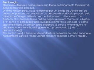 Terminologia
Os primeiros termos a descreverem essa forma de treinamento foram l'art du
déplacement e le parcours.
O termo Parkour [/paʁ.'kuʁ/] foi definido por um amigo de David Belle. Ele
deriva de "parcours du combattant", o percurso de obstáculo proposto pelo
método de Georges Hébert como um treinamento militar clássico da
América. O inventor do termo Parkour pegou a palavra "parcours", substituiu
o "c" com o "k" para sugerir agressividade, e removeu o silencioso "s" como
oposto à filosofia do parkour sobre eficiência (é preciso lembrar que o "o"
não é mudo: em francês, distingue-se "ou", pronunciado [u], de "u",
pronunciado [y]).
Traceur [tʁa.'sœʁ] e traceuse são substantivos derivados do verbo tracer que
normalmente significa "traçar", sendo também traduzido como "ir rápido".
 