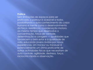 Prática
Sem limitações de espaços para ser
praticado, o parkour é acessível a todos,
possibilitando o auto-conhecimento do corpo
humano e mente como o desenvolvimento
da força, resistência, coordenação motora,
ao mesmo tempo que desenvolve a
concentração, força de vontade,
determinação e coragem — qualidades que
favorecem o bem estar e a qualidade de
vida, educando jovens ávidos por novas
experiências. Um traceur ou traceuse é
potencialmente um ótimo praticante de
outras actividades físicas que necessitam de
auto controle, agilidade, destreza, força,
raciocínio rápido e observação.
 