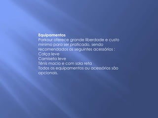 Equipamentos
Parkour oferece grande liberdade e custo
mínimo para ser praticado, sendo
recomendados os seguintes acessórios :
Calça leve
Camiseta leve
Tênis macio e com sola reta
Todos os equipamentos ou acessórios são
opcionais.
 