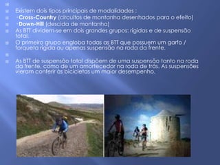 
   Existem dois tipos principais de modalidades :
   · Cross-Country (circuitos de montanha desenhados para o efeito)
   · Down-Hill (descida de montanha)
   As BTT dividem-se em dois grandes grupos: rígidas e de suspensão
    total.
   O primeiro grupo engloba todas as BTT que possuem um garfo /
    forqueta rígida ou apenas suspensão na roda da frente.

   As BTT de suspensão total dispõem de uma suspensão tanto na roda
    da frente, como de um amortecedor na roda de trás. As suspensões
    vieram conferir às bicicletas um maior desempenho.
 