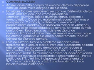    COMPRAR BICICLETA
   Ao decidir-se pela compra de uma bicicleta irá deparar-se
    com um leque muito alargado de escolhas.
   Há alguns factores que devem ser comuns. Existem bicicletas
    construídas em aço, aço crómo-molibdénio
    (cromoly), alumínio, liga de alumínio, titânio, carbono e
    termo-plástico. O aço é o material mais económico, mas o
    mais pesado. O cromoly, o titânio e o termo-plástico
    proporcionam quadros que absorvem melhor as vibrações
    causadas pelas irregularidades do terreno, tornando-os mais
    confortáveis. Regra geral, os mais leves são os de
    carbono, titânio e alumínio. Procure sempre uma marca que
    lhe ofereça garantias e esclareça correctamente todas as
    dúvidas na altura da compra.
   Fora de estrada, furar é o problema mecânico mais
    frequente de qualquer ciclista. Para que o desaperto da roda
    não se torne um processo demorado e com recurso a
    ferramentas, é indispensável uma bicicleta com apertos
    rápidos das rodas. As mudanças devem ser indexadas (cada
    posição do manípulo corresponde a uma mudança). Para a
    prática do BTT, o mínimo indispensável é um sistema de
    3x7, mas o mais vulgar é o 3x8. Existe também o 3x9 nas
    bicicletas mais sofisticadas.
 
