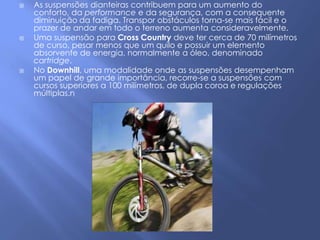    As suspensões dianteiras contribuem para um aumento do
    conforto, da performance e da segurança, com a consequente
    diminuição da fadiga. Transpor obstáculos torna-se mais fácil e o
    prazer de andar em todo o terreno aumenta consideravelmente.
   Uma suspensão para Cross Country deve ter cerca de 70 milímetros
    de curso, pesar menos que um quilo e possuir um elemento
    absorvente de energia, normalmente a óleo, denominado
    cartridge.
   No Downhill, uma modalidade onde as suspensões desempenham
    um papel de grande importância, recorre-se a suspensões com
    cursos superiores a 100 milímetros, de dupla coroa e regulações
    múltiplas.n
 