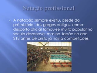    A natação sempre existiu. desde da
    pré-história, dos gregos antigos. como
    desporto oficial tornou-se muito popular no
    século dezanove. mas no Japão no ano
    213 antes de cristo já havia competições.
 