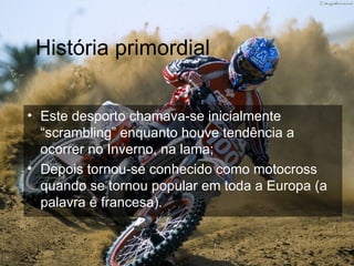 História primordial Este desporto chamava-se inicialmente “scrambling” enquanto houve tendência a ocorrer no Inverno, na lama; Depois tornou-se conhecido como motocross quando se tornou popular em toda a Europa (a palavra é francesa).  