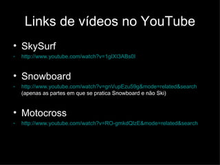 Links de vídeos no YouTube SkySurf http://www.youtube.com/watch?v=1gIXI3ABs0I Snowboard http://www.youtube.com/watch?v=gnVupEzu59g&mode=related&search  (apenas as partes em que se pratica Snowboard e não Ski) Motocross http://www.youtube.com/watch?v=RO-gmkdQlzE&mode=related&search   
