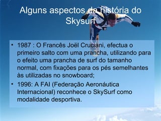 Alguns aspectos da história do Skysurf 1987 : O Francês Joël Cruciani, efectua o primeiro salto com uma prancha, utilizando para o efeito uma prancha de surf do tamanho normal, com fixações para os pés semelhantes às utilizadas no snowboard; 1996: A FAI (Federação Aeronáutica Internacional) reconhece o SkySurf como modalidade desportiva.  