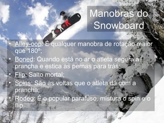 Manobras do  Snowboard   Alley-oop : É qualquer manobra de rotação maior que 180º; Boned : Quando está no ar o atleta segura a prancha e estica as pernas para trás; Flip : Salto mortal; Spins : São as voltas que o atleta dá com a prancha; Rodeo : É o popular parafuso, mistura o spin e o flip. 