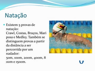 Natação
 Existem 5 provas de
 natação:
 Crawl, Costas, Bruços, Mari
 posa e Medley. Também se
 distinguem provas a partir
 da distância a ser
 percorrida por um
 nadador:
 50m, 100m, 200m, 400m, 8
 00m e 1500m.
 