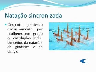 Natação sincronizada
 Desporto praticado
  exclusivamente por
  mulheres em grupo
  ou em duplas. Inclui
 conceitos da natação,
 da ginástica e da
 dança.
 