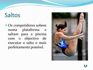 Saltos
 Os competidores sobem
 numa plataforma e
 saltam para a piscina
 com o objectivo de
 executar o salto o mais
 perfeitamente possível.
 