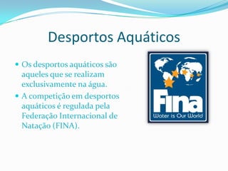 Desportos Aquáticos
 Os desportos aquáticos são
  aqueles que se realizam
  exclusivamente na água.
 A competição em desportos
  aquáticos é regulada pela
  Federação Internacional de
  Natação (FINA).
 