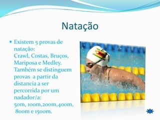 Natação
 Existem 5 provas de
 natação:
 Crawl, Costas, Bruços,
 Mariposa e Medley.
 Também se distinguem
 provas a partir da
 distancia a ser
 percorrida por um
 nadador/a:
 50m, 100m,200m,400m,
  800m e 1500m.
 