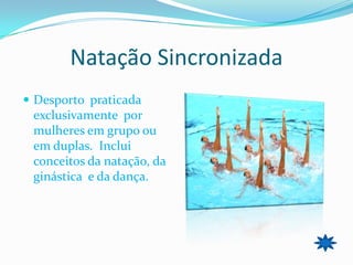 Natação Sincronizada
 Desporto praticada
 exclusivamente por
 mulheres em grupo ou
 em duplas. Inclui
 conceitos da natação, da
 ginástica e da dança.
 