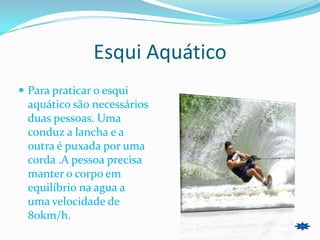 Esqui Aquático
 Para praticar o esqui
  aquático são necessários
  duas pessoas. Uma
  conduz a lancha e a
  outra é puxada por uma
  corda .A pessoa precisa
  manter o corpo em
  equilíbrio na agua a
  uma velocidade de
  80km/h.
 