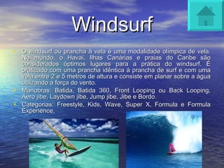 Windsurf O windsurf ou prancha à vela é uma modalidade olímpica de vela. No mundo, o Havai, Ilhas Canárias e praias do Caribe são considerados óptimos lugares para a prática do windsurf. É praticado com uma prancha idêntica à prancha de surf e com uma vela entre 2 e 5 metros de altura e consiste em planar sobre a água utilizando a força do vento. Manobras: Batida, Batida 360, Front Looping ou Back Looping, Aero jibe, Laydown jibe, Jump jibe, Jibe e Bordo. Categorias: Freestyle, Kids, Wave, Super X, Formula e Formula Experience. 