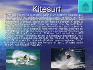 Kitesurf Kitesurf, kiteboarding ou mesmo flysurf é um desporto aquático que utiliza uma pipa (também conhecida como papagaio) e uma prancha com uma estrutura de suporte para os pés. A pessoa, com a pipa presa à cintura, coloca-se em cima da prancha e, sobre a água, é impulsionada pelo vento que atinge pipa. Ao controlá-lo, através de uma barra, consegue-se escolher o trajecto e realizar saltos incríveis. Este desporto, relativamente recente, encontra-se de momento com grande popularidade e uma prática crescente no Brasil, em Portugal e no mundo. O kitesurf foi inventado em 1985 por dois irmãos franceses: Bruno e Dominique Legaignoux mas apenas atingiu alguma popularidade em meados da década de 1990. O nome resulta da junção de duas palavras inglesas: "Kite", que significa pipa (papagaio em Portugal) e "Surf", do verbo inglês "to surf", que significa "navegar". 