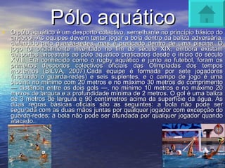 Pólo aquático O pólo aquático é um desporto colectivo, semelhante no princípio básico do andebol. As equipes devem tentar jogar a bola dentro da baliza adversária, defendido pelo guarda-redes, mas é praticado dentro de uma piscina. O jogo foi oficialmente inventado no fim do século XIX, embora existam desportos ancestrais ao pólo aquático praticados desde o início do século XVIII. Era conhecido como o rugby aquático e junto ao futebol, foram os primeiros desportos colectivos oficiais das Olimpíadas dos tempos modernos (SILVA, 2007).Cada equipe é formada por sete jogadores (incluindo o guarda-redes) e seis suplentes, e o campo de jogo é uma piscina no mínimo com 20 metros e no máximo 30 metros de comprimento — distância entre os dois gols —, no mínimo 10 metros e no máximo 20 metros de largura e a profundidade mínima de 2 metros. O gol é uma baliza de 3 metros de largura e 90 centímetros acima da superfície da água. As duas regras básicas oficiais são as seguintes: a bola não pode ser segurada com as duas mãos juntas por qualquer jogador com excepção do guarda-redes; a bola não pode ser afundada por qualquer jogador quando atacado. 