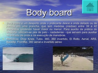 Body board Body board é um desporto onde o praticante desce a onda deitado ou de joelhos em uma prancha, que tem medidas (médias) entre 39 a 42 polegadas (podendo haver maior ou menor. Para auxílio da prática do desporto, utilizam-se pés de pato - nadadeiras - que servem para auxiliar na entrada da onda e na execução de manobras. Manobras: Drop Knee, Tubo, 360, 360 invertido, El Rollo, Aerial, ARS, Backflip, Frontflip, 360 aerial e Invertido aéreo 