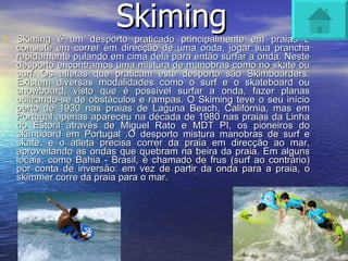 Skiming Skiming é um desporto praticado principalmente em praias e consiste em correr em direcção de uma onda, jogar sua prancha rapidamente pulando em cima dela para então surfar a onda. Neste desporto encontramos uma mistura de manobras como no skate ou surf. Os atletas que praticam este desporto são Skimboarders. Existem diversas modalidades como o surf e o skateboard ou snowboard, visto que é possível surfar a onda, fazer planas utilizando-se de obstáculos e rampas. O Skiming teve o seu início perto de 1930 nas praias de Laguna Beach, Califórnia, mas em Portugal apenas apareceu na década de 1980 nas praias da Linha do Estoril através de Miguel Rato e MDT PI, os pioneiros do skimboard em Portugal .O desporto mistura manobras de surf e skate, e o atleta precisa correr da praia em direcção ao mar, aproveitando as ondas que quebram na beira da praia. Em alguns locais, como Bahia - Brasil, é chamado de frus (surf ao contrário) por conta de inversão: em vez de partir da onda para a praia, o skimmer corre da praia para o mar. 