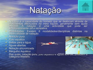 Natação  Natação é a capacidade do homem que se deslocam através de movimentos efectuados no meio líquido, geralmente sem ajuda artificial. A natação é uma actividade que pode ser simultaneamente útil e recreativa.  Modalidades: Existem 6 modalidades/disciplinas distintas na especialidade de natação. Natação pura Pólo aquático  Saltos para a água  Águas abertas Natação sincronizada  Mergulho Aquático Das quais, natação pura, pólo aquático e águas abertas, possuem a categoria Masters. 
