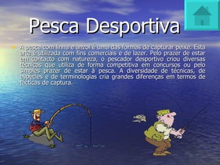 Pesca Desportiva A pesca com linha e anzol é uma das formas de capturar peixe. Esta arte é utilizada com fins comerciais e de lazer. Pelo prazer de estar em contacto com natureza, o pescador desportivo criou diversas técnicas que utiliza de forma competitiva em concursos ou pelo simples prazer de estar à pesca. A diversidade de técnicas, de espécies e de terminologias cria grandes diferenças em termos de tácticas de captura.  