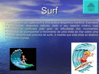 Surf O surfe ou surf (do inglês surf) é uma prática desportiva marítima. Exemplos de actividades: desportos radicais, dado o seu aspecto criativo, cuja proficiência é verificada pelo grau de dificuldade dos movimentos executados ao acompanhar o movimento de uma onda do mar sobre uma prancha, denominada prancha de surfe, à medida que esta onda se desloca em direcção à praia. 