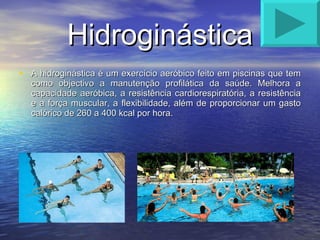 Hidroginástica A hidroginástica é um exercício aeróbico feito em piscinas que tem como objectivo a manutenção profilática da saúde. Melhora a capacidade aeróbica, a resistência cardiorespiratória, a resistência e a força muscular, a flexibilidade, além de proporcionar um gasto calórico de 260 a 400 kcal por hora. 
