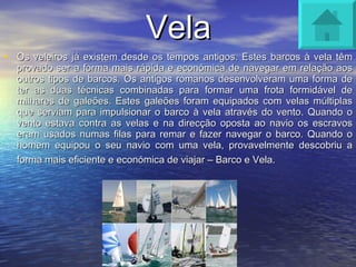 Vela Os veleiros já existem desde os tempos antigos. Estes barcos à vela têm provado ser a forma mais rápida e económica de navegar em relação aos outros tipos de barcos. Os antigos romanos desenvolveram uma forma de ter as duas técnicas combinadas para formar uma frota formidável de milhares de galeões. Estes galeões foram equipados com velas múltiplas que serviam para impulsionar o barco à vela através do vento. Quando o vento estava contra as velas e na direcção oposta ao navio os escravos eram usados numas filas para remar e fazer navegar o barco. Quando o homem equipou o seu navio com uma vela, provavelmente descobriu a forma mais eficiente e económica de viajar – Barco e Vela.   